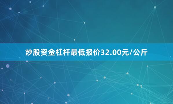 炒股资金杠杆最低报价32.00元/公斤