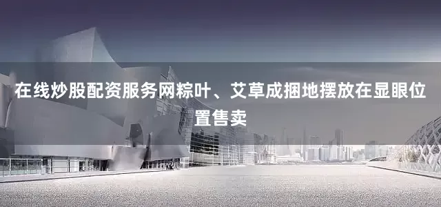 在线炒股配资服务网粽叶、艾草成捆地摆放在显眼位置售卖