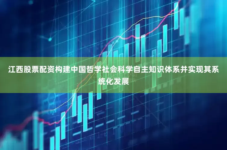 江西股票配资构建中国哲学社会科学自主知识体系并实现其系统化发展