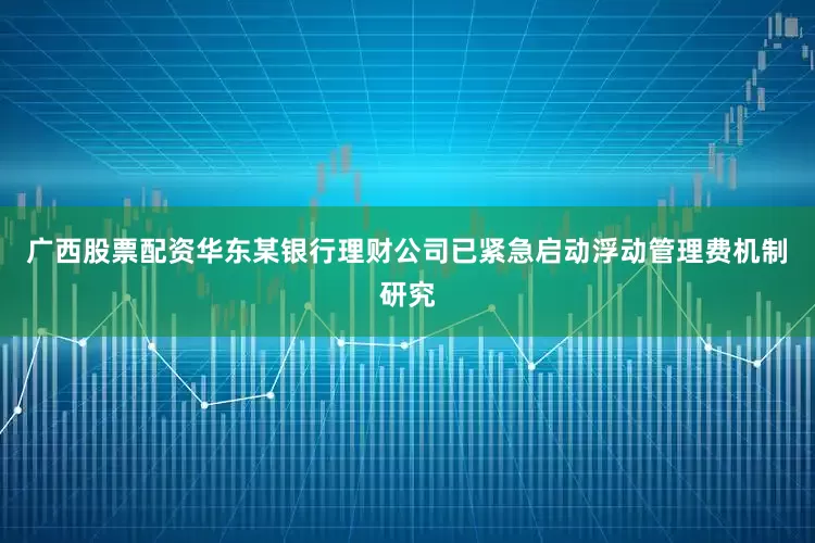 广西股票配资华东某银行理财公司已紧急启动浮动管理费机制研究