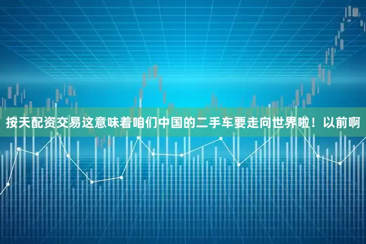 按天配资交易这意味着咱们中国的二手车要走向世界啦！以前啊