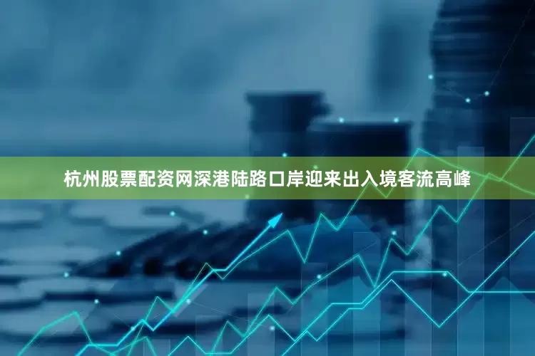 杭州股票配资网深港陆路口岸迎来出入境客流高峰